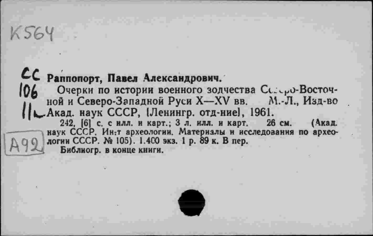 ﻿
Раппопорт, Павел Александрович.
І06 Очерки по истории военного зодчества Се.<но-Восточ-I. ной и Северо-Западной Руси X—XV вв. М.-Л., Изд-во | |u-Акад, наук СССР, ІЛенингр. отд-ниеі, 1961.
242, [6] с. с илл. и карт.; 3 л. илл. и карт. 26 см. (Акад.
-------наук СССР. Интт археологии. Материалы и исследования по архео-Q ; логии СССР. № 105). 1.4С0 экз. 1 р. 89 к. В пер.
Библиогр. в конце книги.